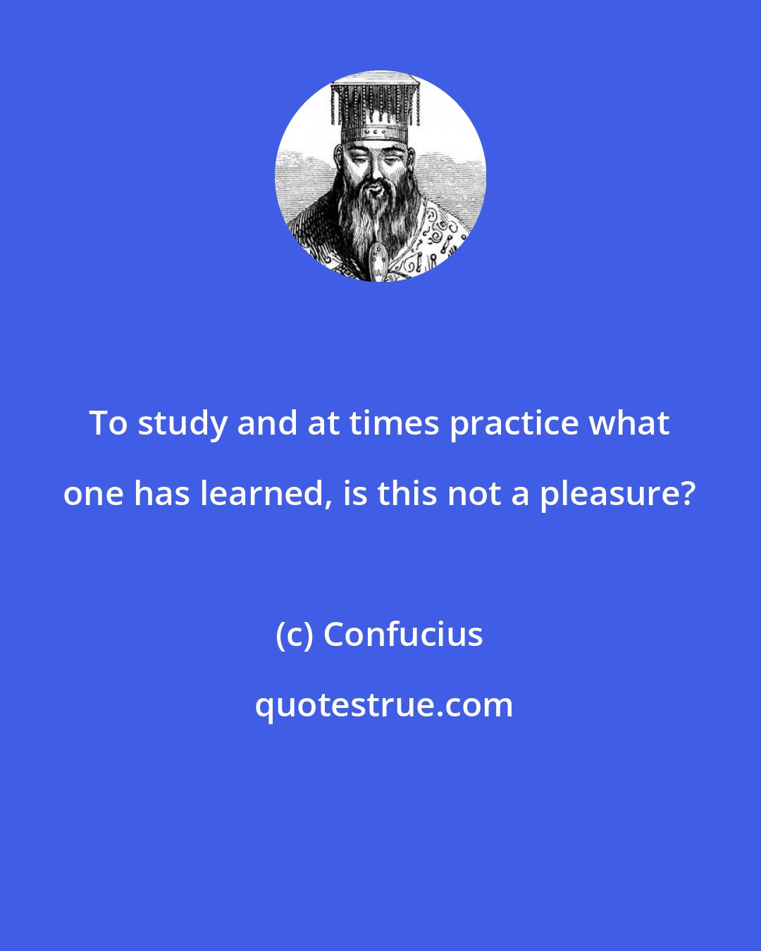 Confucius: To study and at times practice what one has learned, is this not a pleasure?