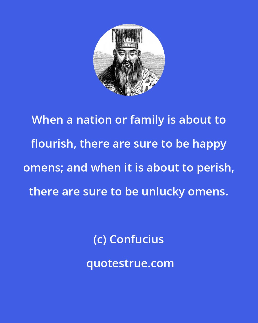 Confucius: When a nation or family is about to flourish, there are sure to be happy omens; and when it is about to perish, there are sure to be unlucky omens.