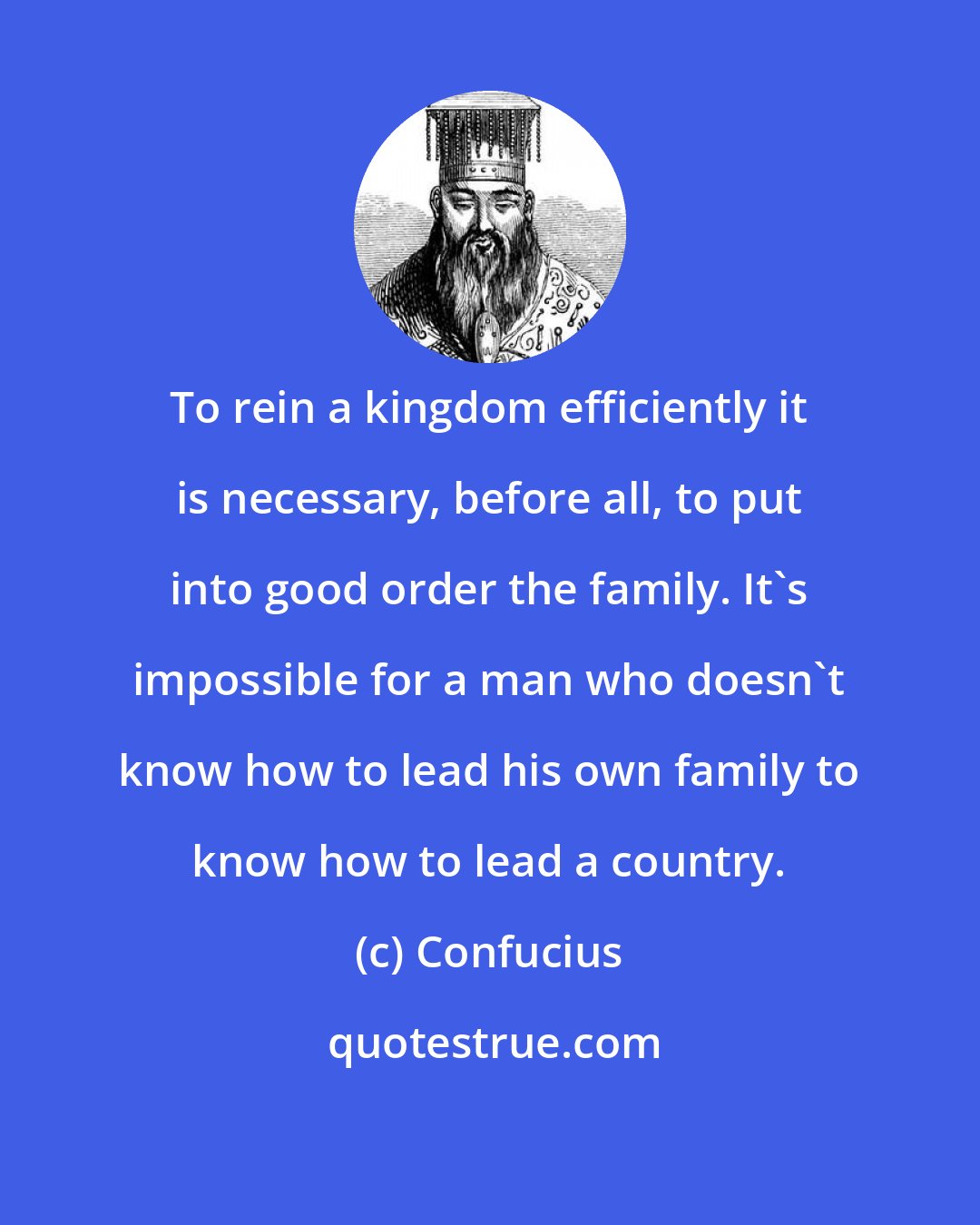 Confucius: To rein a kingdom efficiently it is necessary, before all, to put into good order the family. It's impossible for a man who doesn't know how to lead his own family to know how to lead a country.