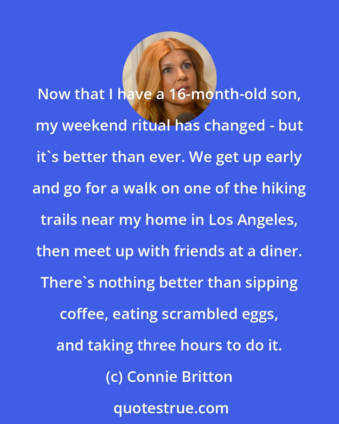 Connie Britton: Now that I have a 16-month-old son, my weekend ritual has changed - but it's better than ever. We get up early and go for a walk on one of the hiking trails near my home in Los Angeles, then meet up with friends at a diner. There's nothing better than sipping coffee, eating scrambled eggs, and taking three hours to do it.