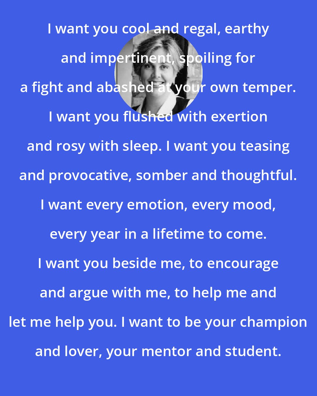 Connie Brockway: I want you cool and regal, earthy and impertinent, spoiling for a fight and abashed at your own temper. I want you flushed with exertion and rosy with sleep. I want you teasing and provocative, somber and thoughtful. I want every emotion, every mood, every year in a lifetime to come. I want you beside me, to encourage and argue with me, to help me and let me help you. I want to be your champion and lover, your mentor and student.