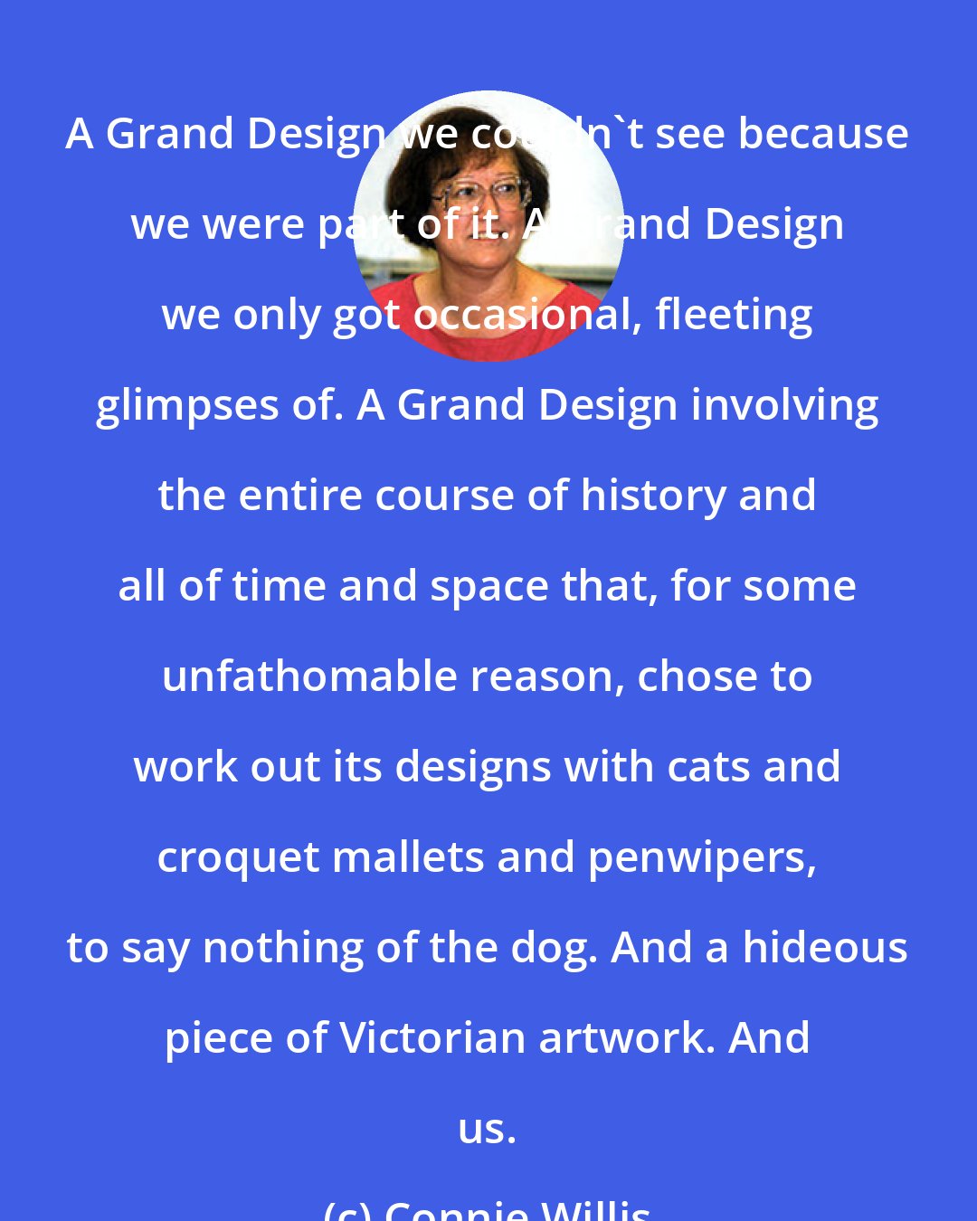 Connie Willis: A Grand Design we couldn't see because we were part of it. A Grand Design we only got occasional, fleeting glimpses of. A Grand Design involving the entire course of history and all of time and space that, for some unfathomable reason, chose to work out its designs with cats and croquet mallets and penwipers, to say nothing of the dog. And a hideous piece of Victorian artwork. And us.