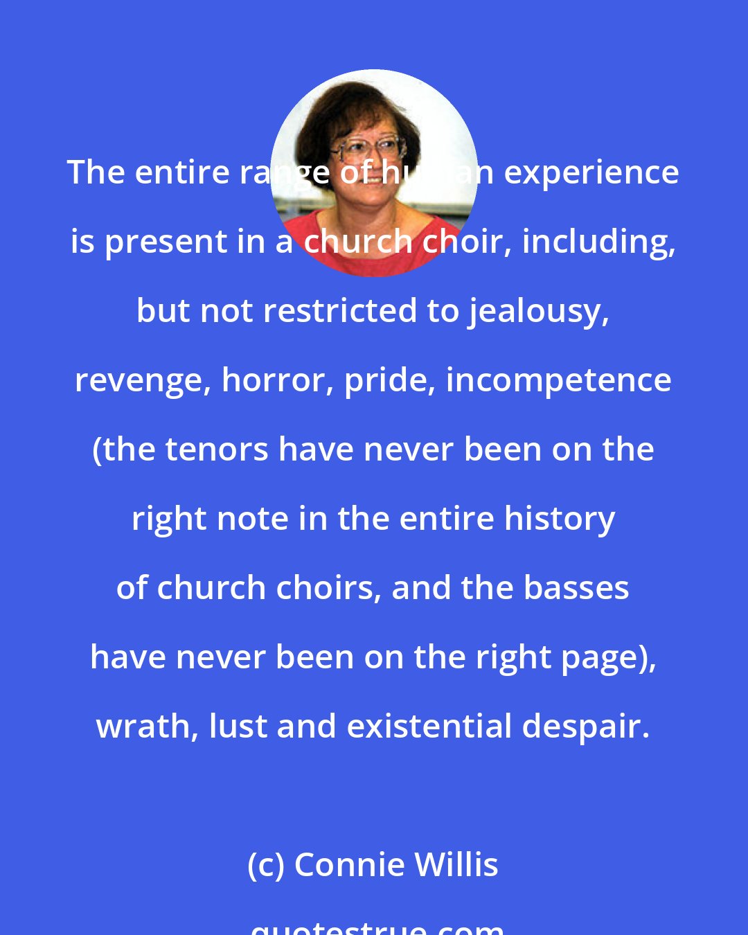 Connie Willis: The entire range of human experience is present in a church choir, including, but not restricted to jealousy, revenge, horror, pride, incompetence (the tenors have never been on the right note in the entire history of church choirs, and the basses have never been on the right page), wrath, lust and existential despair.