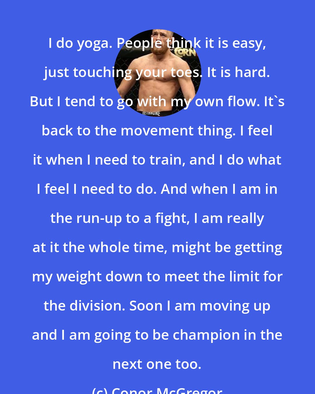 Conor McGregor: I do yoga. People think it is easy, just touching your toes. It is hard. But I tend to go with my own flow. It's back to the movement thing. I feel it when I need to train, and I do what I feel I need to do. And when I am in the run-up to a fight, I am really at it the whole time, might be getting my weight down to meet the limit for the division. Soon I am moving up and I am going to be champion in the next one too.