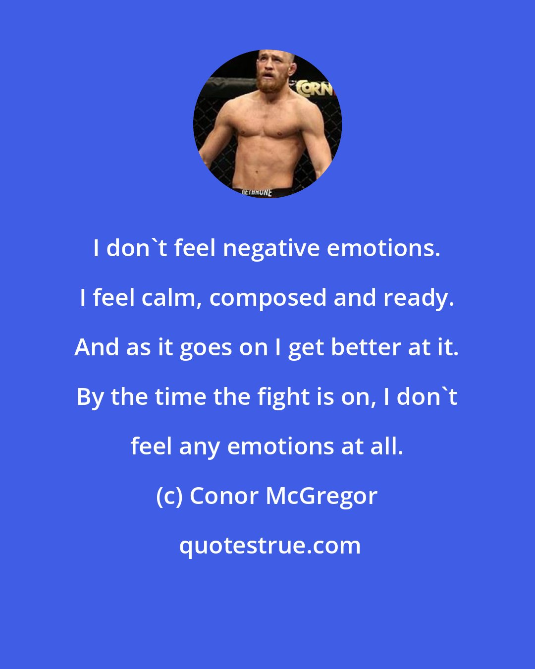 Conor McGregor: I don't feel negative emotions. I feel calm, composed and ready. And as it goes on I get better at it. By the time the fight is on, I don't feel any emotions at all.