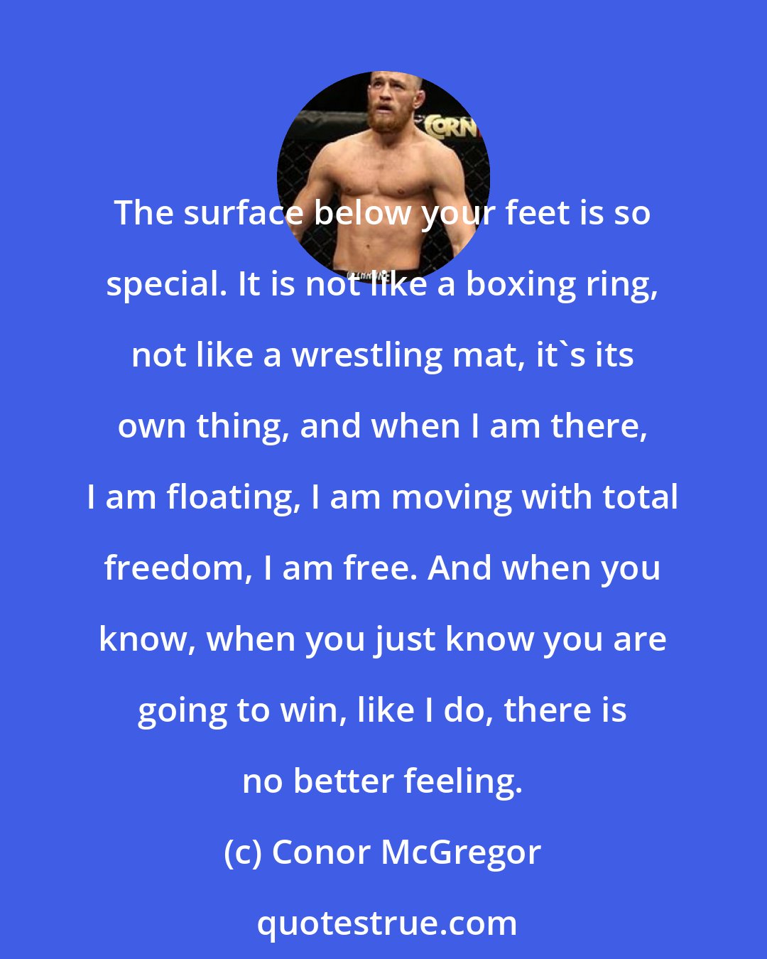 Conor McGregor: The surface below your feet is so special. It is not like a boxing ring, not like a wrestling mat, it's its own thing, and when I am there, I am floating, I am moving with total freedom, I am free. And when you know, when you just know you are going to win, like I do, there is no better feeling.