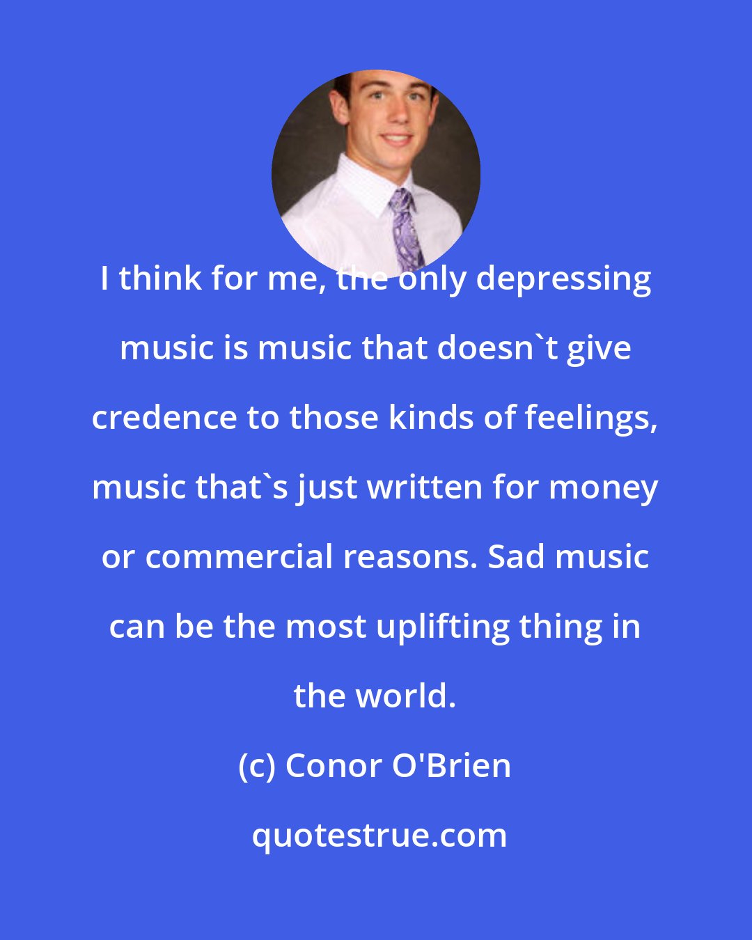 Conor O'Brien: I think for me, the only depressing music is music that doesn't give credence to those kinds of feelings, music that's just written for money or commercial reasons. Sad music can be the most uplifting thing in the world.