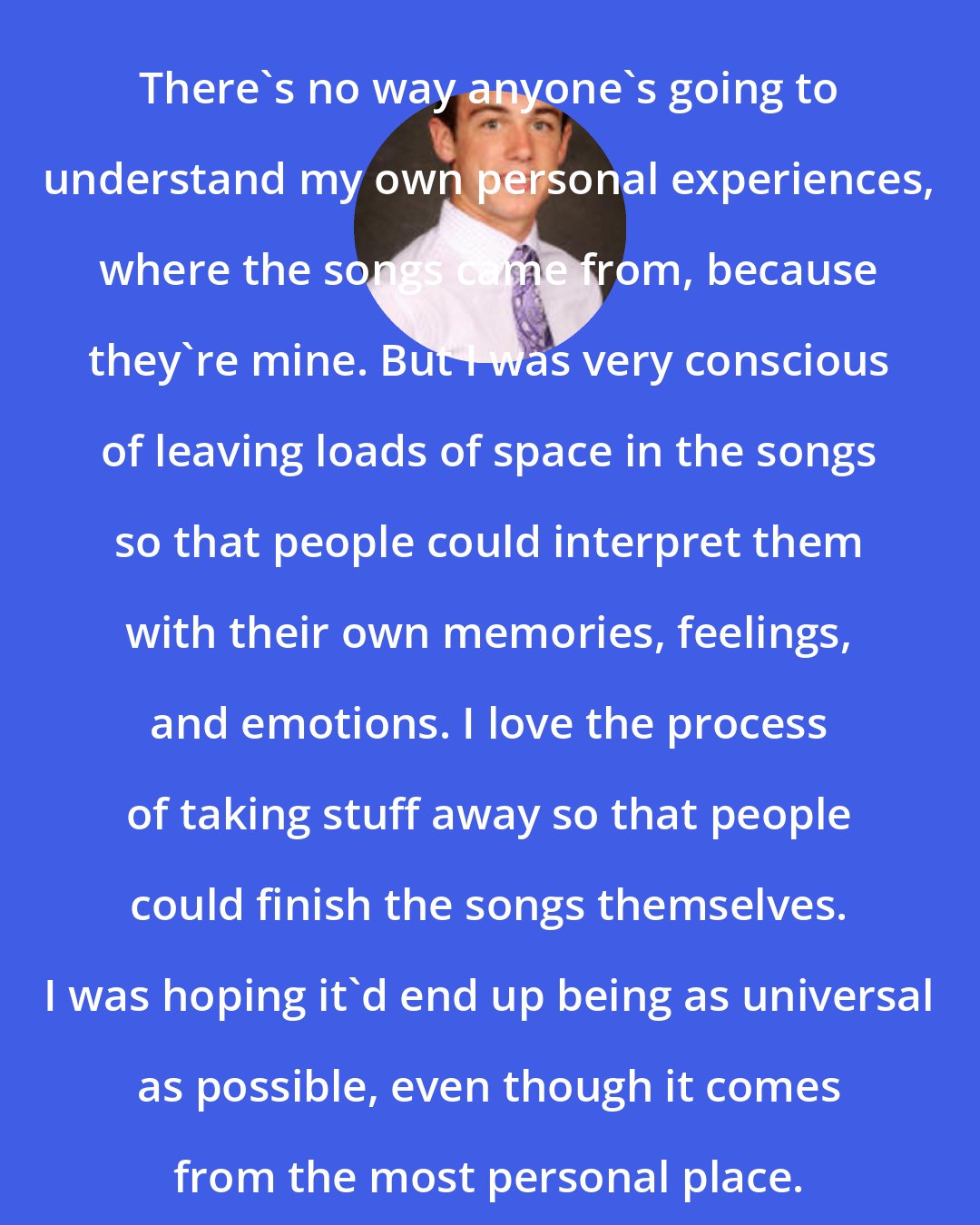 Conor O'Brien: There's no way anyone's going to understand my own personal experiences, where the songs came from, because they're mine. But I was very conscious of leaving loads of space in the songs so that people could interpret them with their own memories, feelings, and emotions. I love the process of taking stuff away so that people could finish the songs themselves. I was hoping it'd end up being as universal as possible, even though it comes from the most personal place.