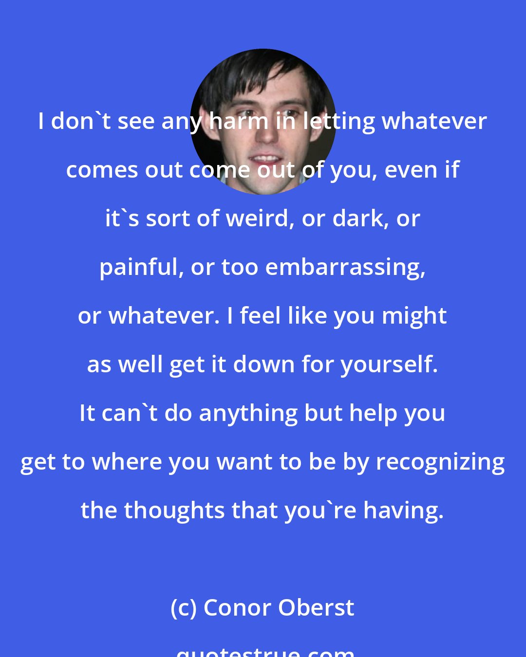 Conor Oberst: I don't see any harm in letting whatever comes out come out of you, even if it's sort of weird, or dark, or painful, or too embarrassing, or whatever. I feel like you might as well get it down for yourself. It can't do anything but help you get to where you want to be by recognizing the thoughts that you're having.