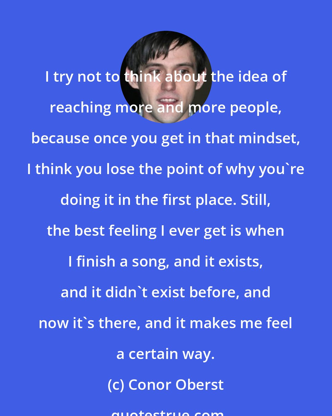 Conor Oberst: I try not to think about the idea of reaching more and more people, because once you get in that mindset, I think you lose the point of why you're doing it in the first place. Still, the best feeling I ever get is when I finish a song, and it exists, and it didn't exist before, and now it's there, and it makes me feel a certain way.