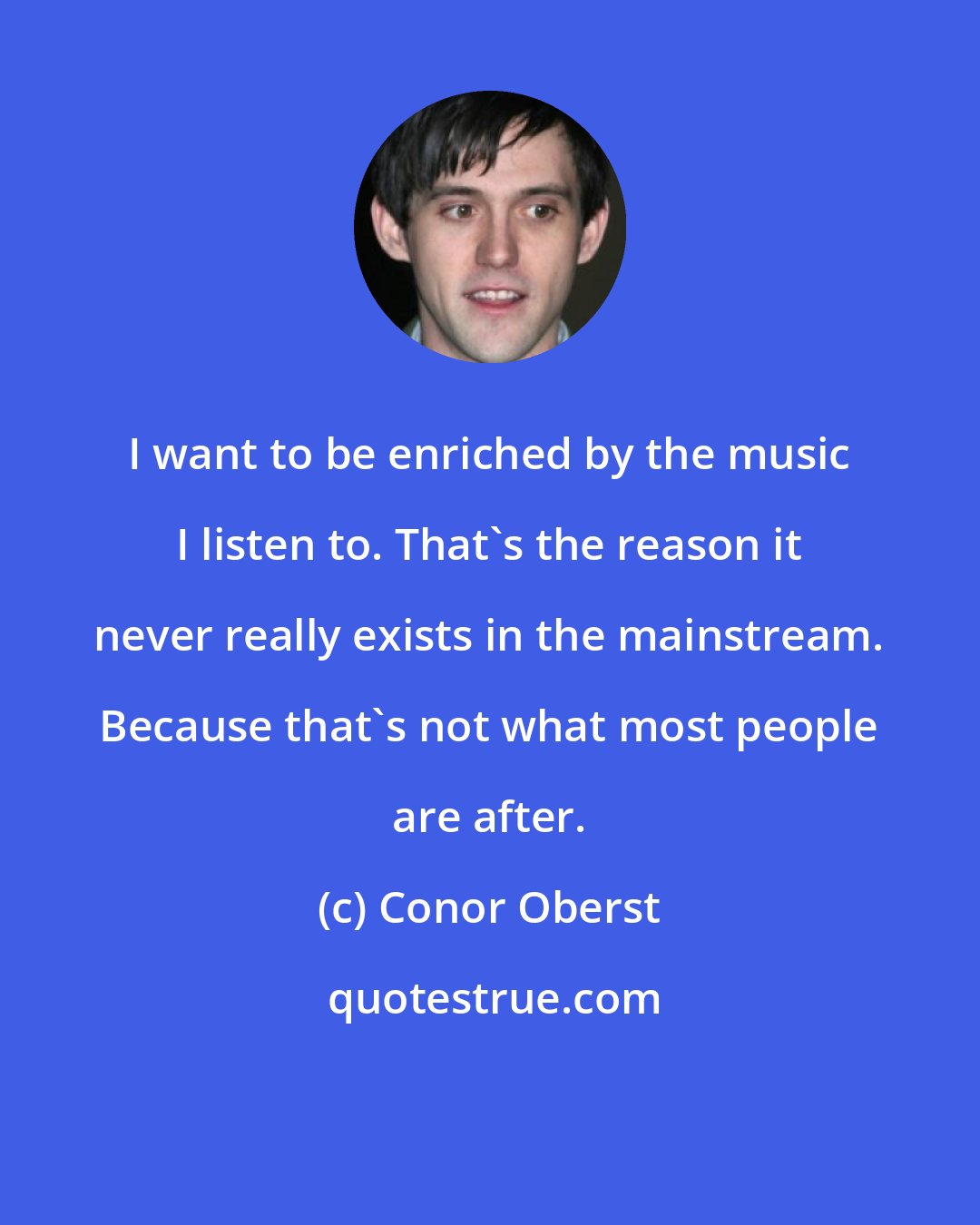 Conor Oberst: I want to be enriched by the music I listen to. That's the reason it never really exists in the mainstream. Because that's not what most people are after.