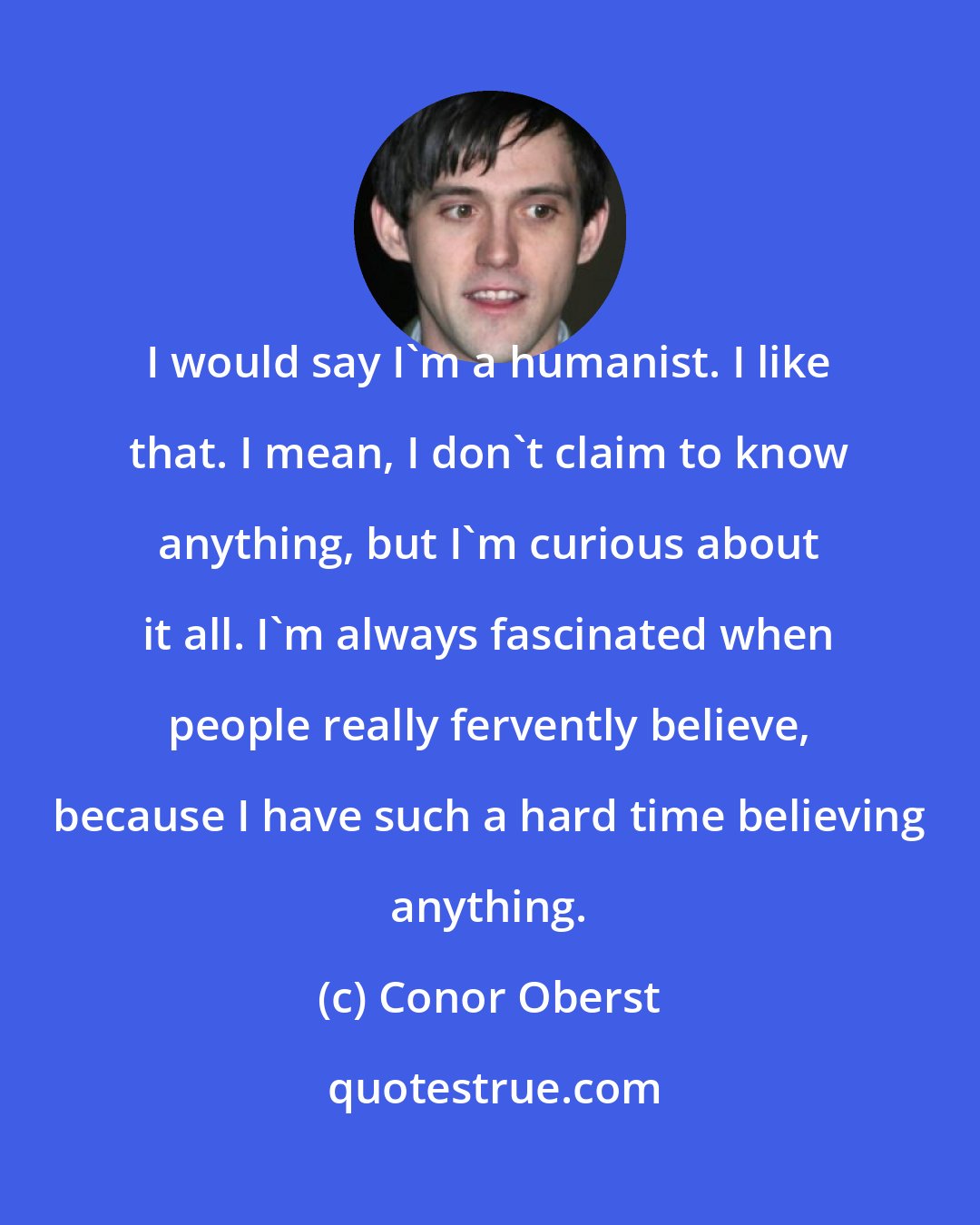 Conor Oberst: I would say I'm a humanist. I like that. I mean, I don't claim to know anything, but I'm curious about it all. I'm always fascinated when people really fervently believe, because I have such a hard time believing anything.