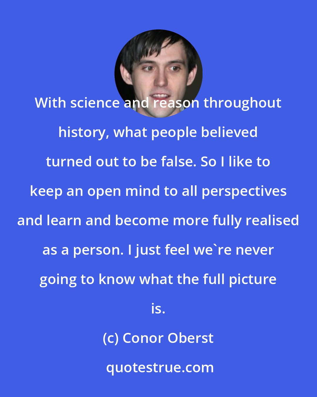 Conor Oberst: With science and reason throughout history, what people believed turned out to be false. So I like to keep an open mind to all perspectives and learn and become more fully realised as a person. I just feel we're never going to know what the full picture is.