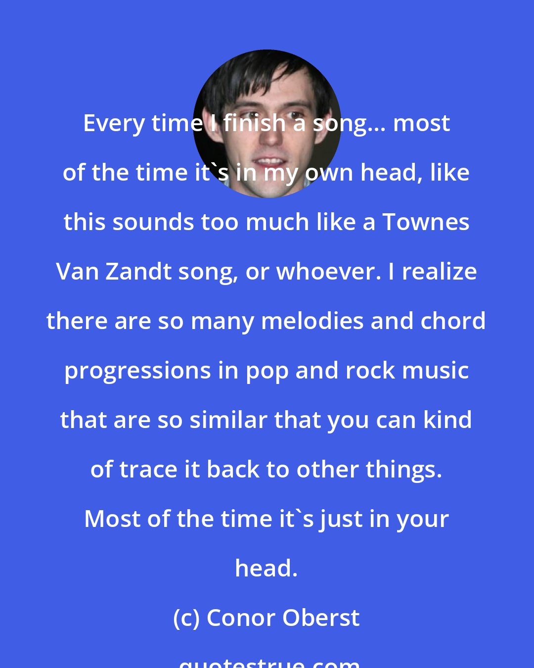 Conor Oberst: Every time I finish a song... most of the time it's in my own head, like this sounds too much like a Townes Van Zandt song, or whoever. I realize there are so many melodies and chord progressions in pop and rock music that are so similar that you can kind of trace it back to other things. Most of the time it's just in your head.