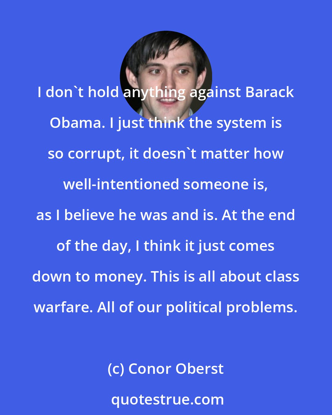 Conor Oberst: I don't hold anything against Barack Obama. I just think the system is so corrupt, it doesn't matter how well-intentioned someone is, as I believe he was and is. At the end of the day, I think it just comes down to money. This is all about class warfare. All of our political problems.