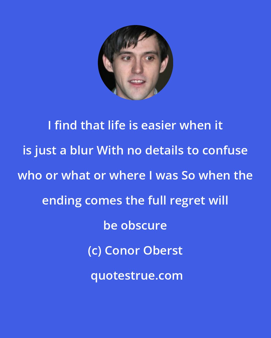 Conor Oberst: I find that life is easier when it is just a blur With no details to confuse who or what or where I was So when the ending comes the full regret will be obscure