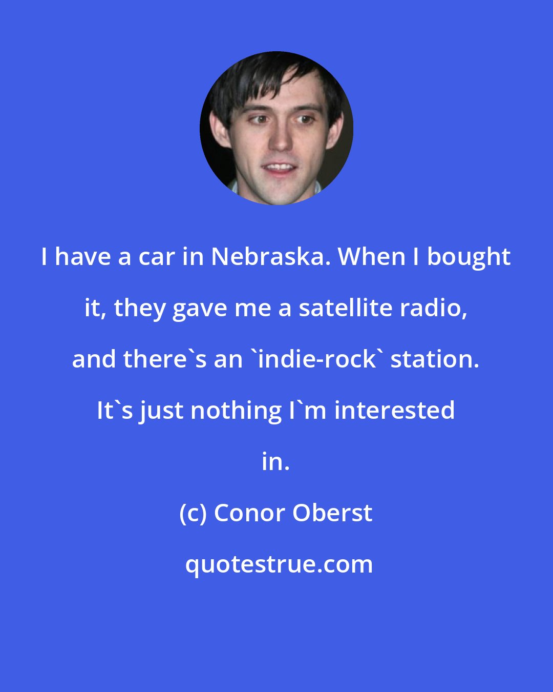 Conor Oberst: I have a car in Nebraska. When I bought it, they gave me a satellite radio, and there's an 'indie-rock' station. It's just nothing I'm interested in.