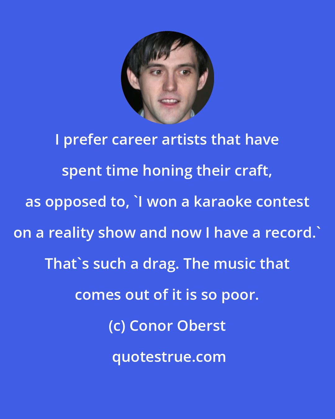 Conor Oberst: I prefer career artists that have spent time honing their craft, as opposed to, 'I won a karaoke contest on a reality show and now I have a record.' That's such a drag. The music that comes out of it is so poor.