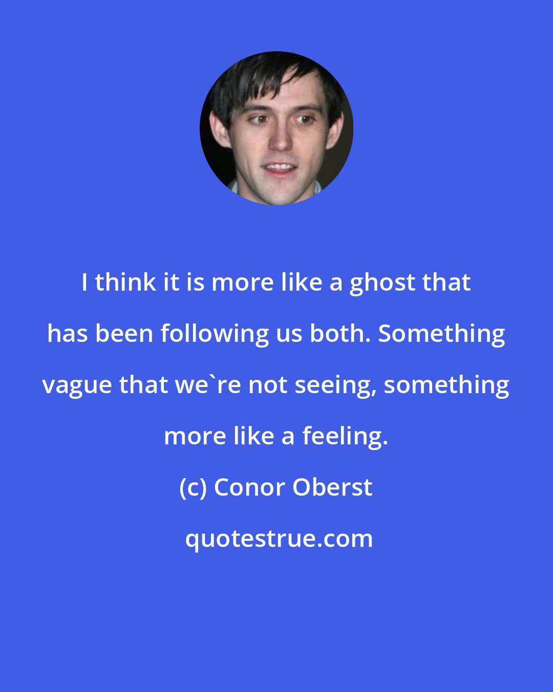 Conor Oberst: I think it is more like a ghost that has been following us both. Something vague that we're not seeing, something more like a feeling.