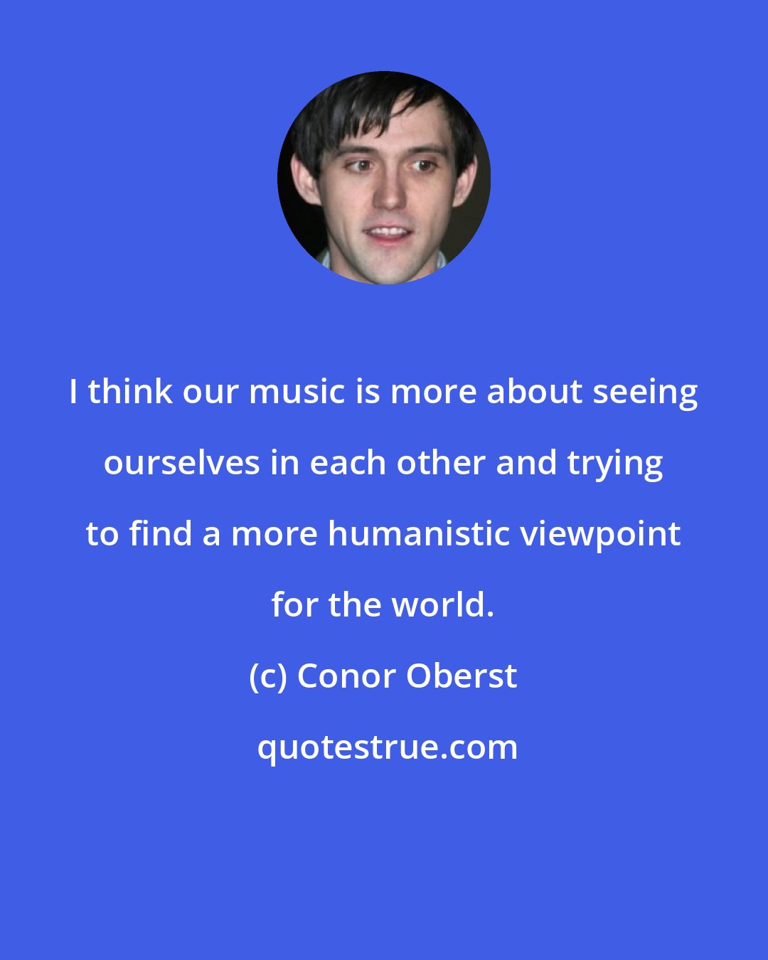 Conor Oberst: I think our music is more about seeing ourselves in each other and trying to find a more humanistic viewpoint for the world.