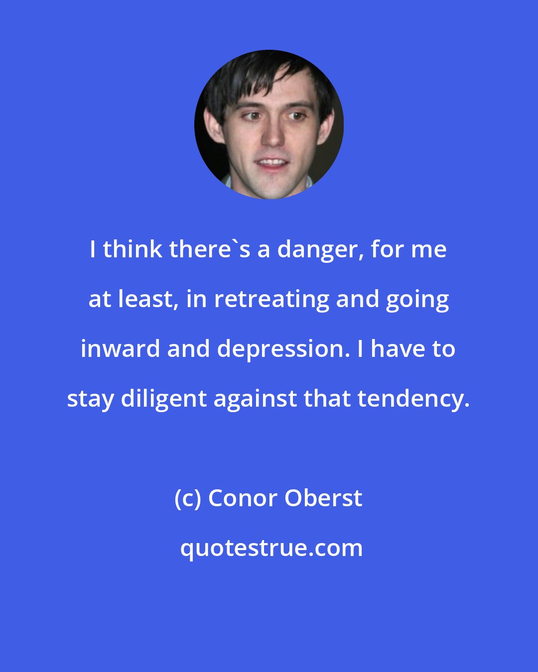 Conor Oberst: I think there's a danger, for me at least, in retreating and going inward and depression. I have to stay diligent against that tendency.