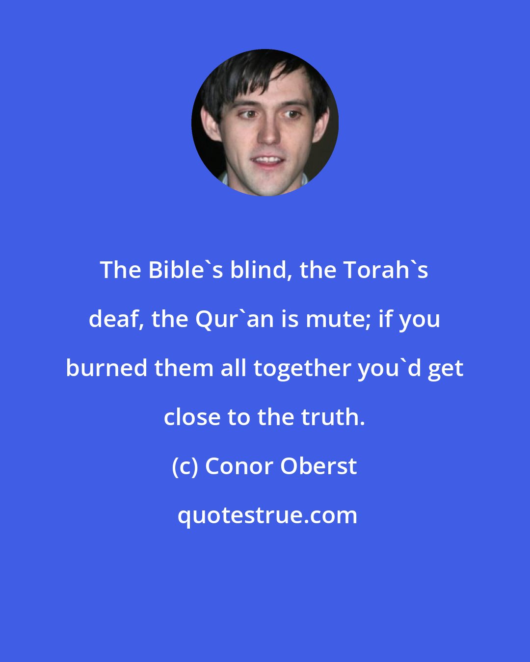 Conor Oberst: The Bible's blind, the Torah's deaf, the Qur'an is mute; if you burned them all together you'd get close to the truth.