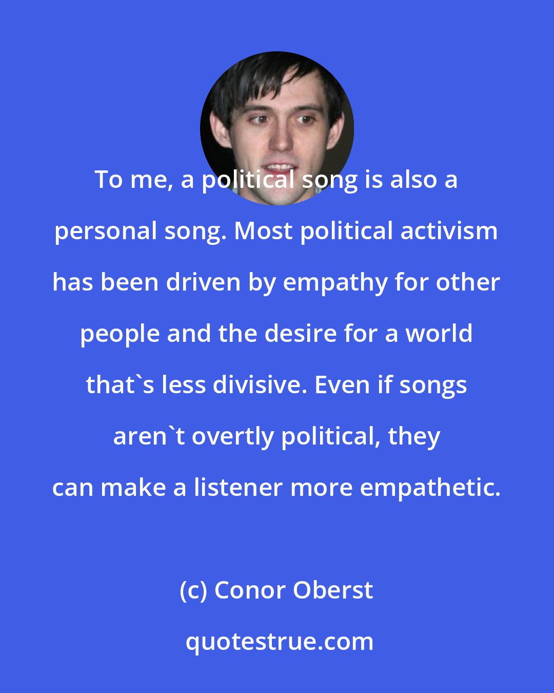 Conor Oberst: To me, a political song is also a personal song. Most political activism has been driven by empathy for other people and the desire for a world that's less divisive. Even if songs aren't overtly political, they can make a listener more empathetic.