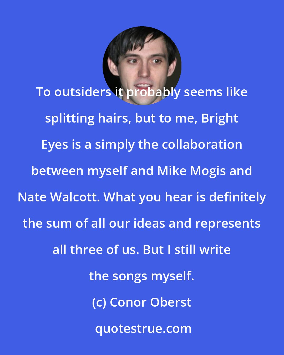 Conor Oberst: To outsiders it probably seems like splitting hairs, but to me, Bright Eyes is a simply the collaboration between myself and Mike Mogis and Nate Walcott. What you hear is definitely the sum of all our ideas and represents all three of us. But I still write the songs myself.