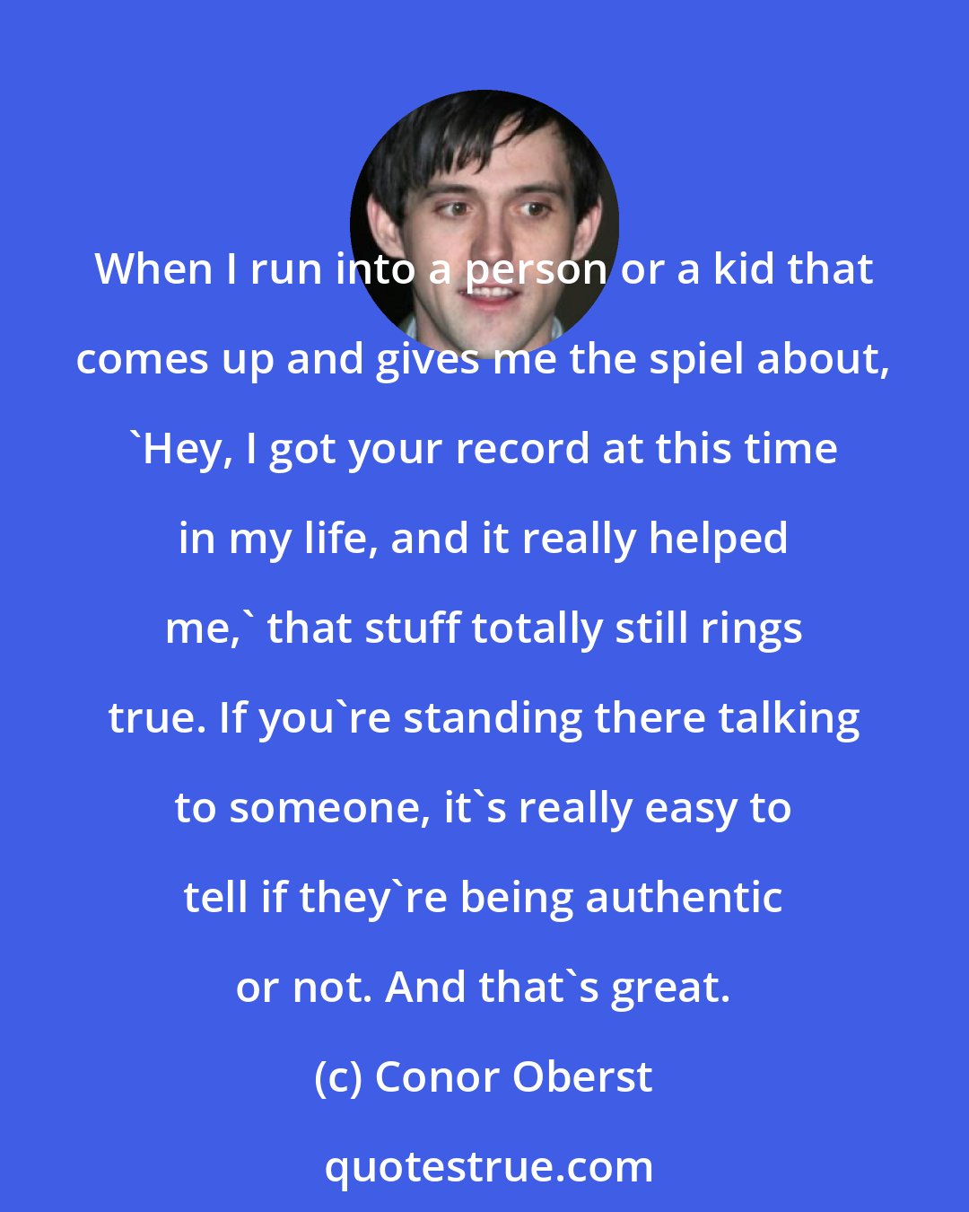 Conor Oberst: When I run into a person or a kid that comes up and gives me the spiel about, 'Hey, I got your record at this time in my life, and it really helped me,' that stuff totally still rings true. If you're standing there talking to someone, it's really easy to tell if they're being authentic or not. And that's great.