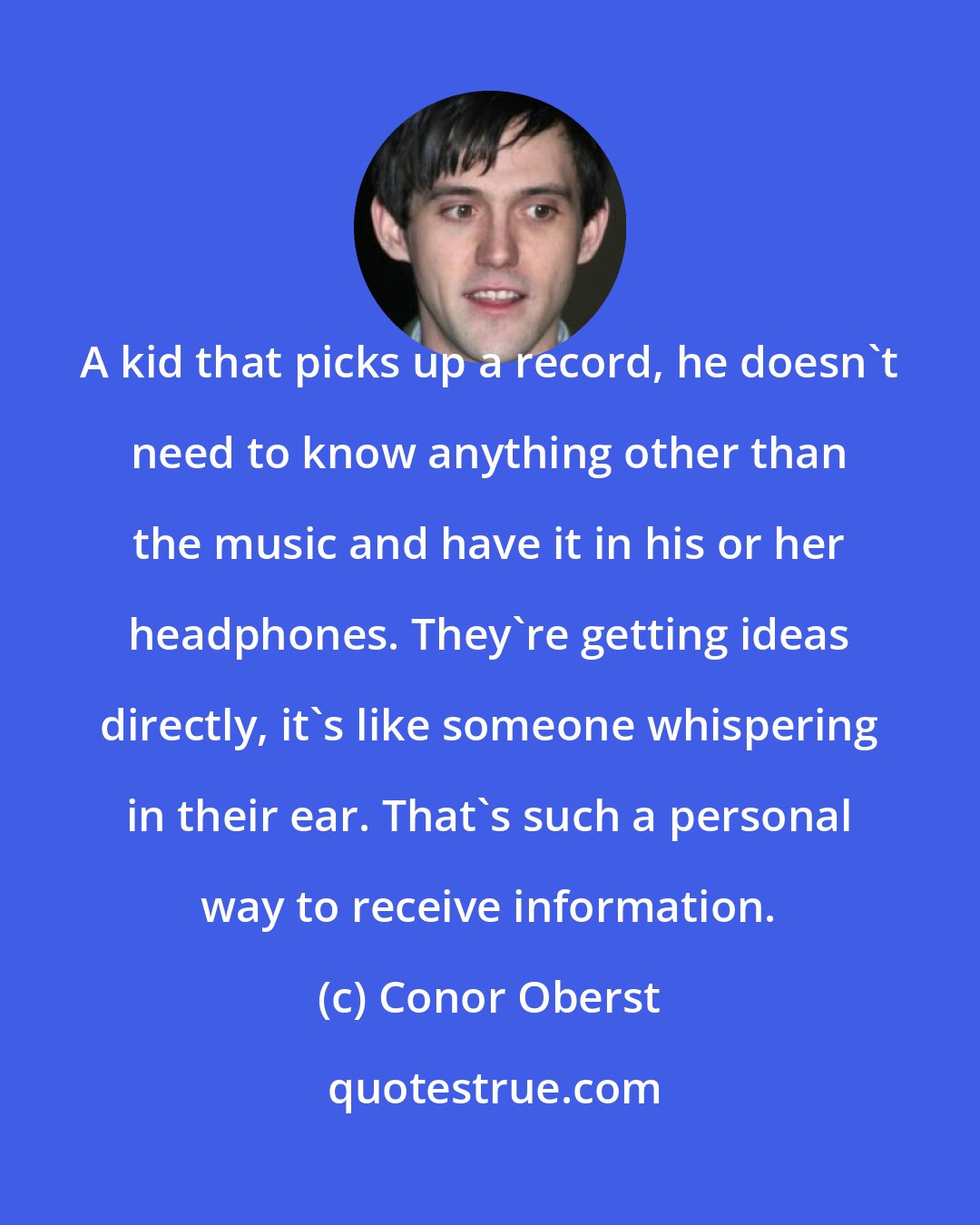 Conor Oberst: A kid that picks up a record, he doesn't need to know anything other than the music and have it in his or her headphones. They're getting ideas directly, it's like someone whispering in their ear. That's such a personal way to receive information.