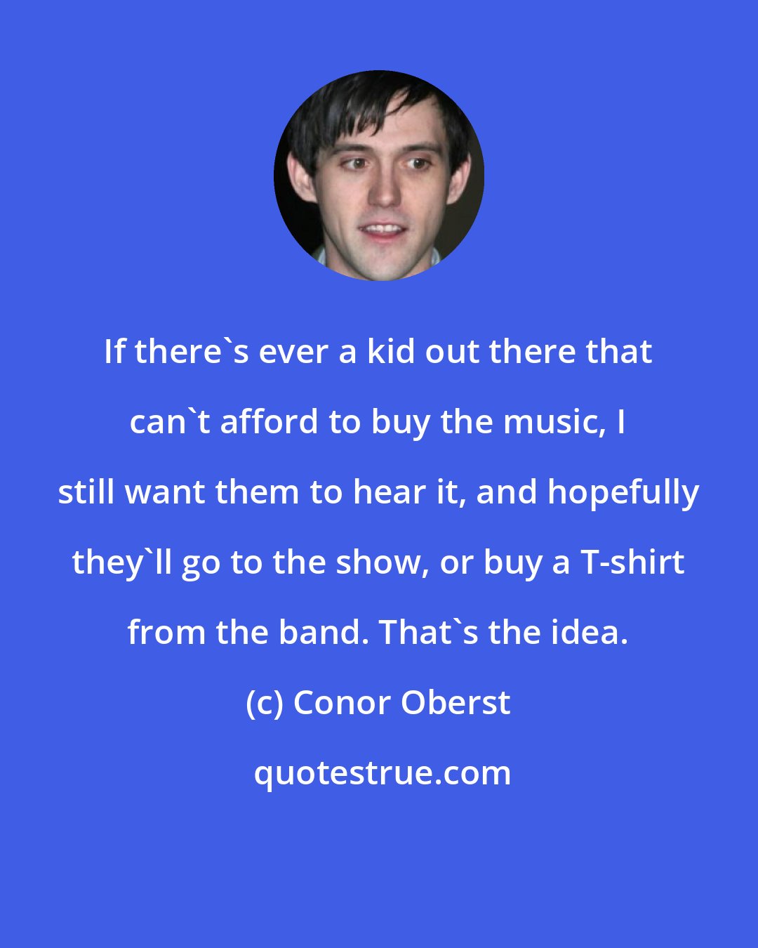 Conor Oberst: If there's ever a kid out there that can't afford to buy the music, I still want them to hear it, and hopefully they'll go to the show, or buy a T-shirt from the band. That's the idea.