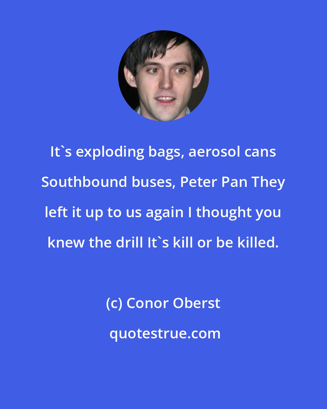 Conor Oberst: It's exploding bags, aerosol cans Southbound buses, Peter Pan They left it up to us again I thought you knew the drill It's kill or be killed.