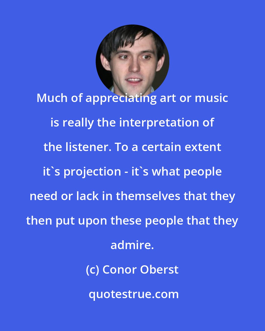 Conor Oberst: Much of appreciating art or music is really the interpretation of the listener. To a certain extent it's projection - it's what people need or lack in themselves that they then put upon these people that they admire.