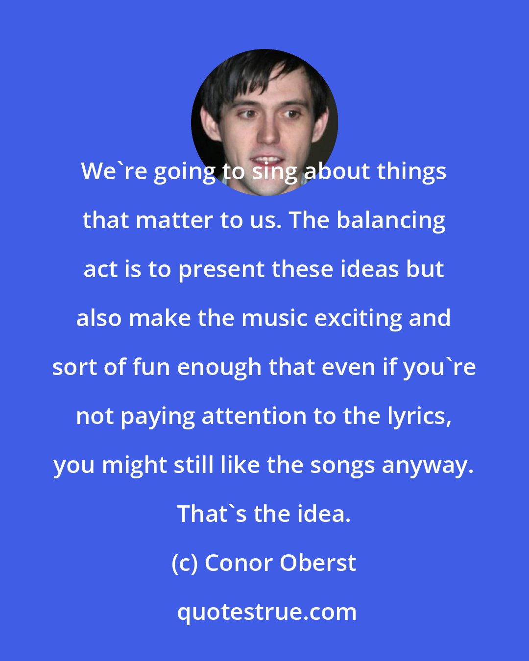 Conor Oberst: We're going to sing about things that matter to us. The balancing act is to present these ideas but also make the music exciting and sort of fun enough that even if you're not paying attention to the lyrics, you might still like the songs anyway. That's the idea.