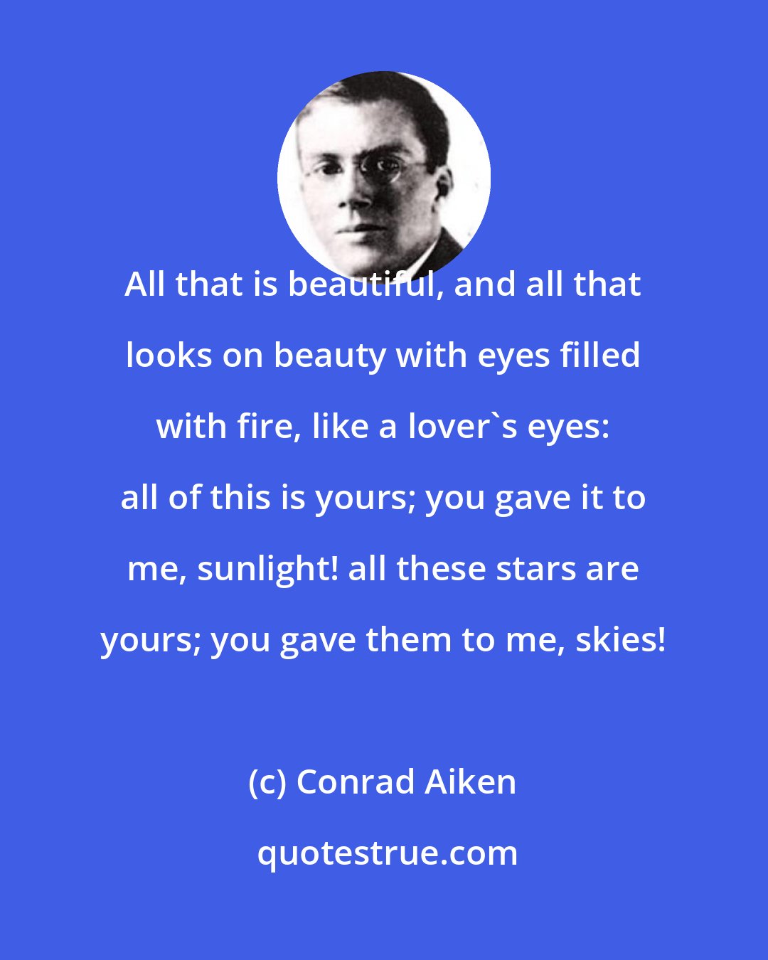 Conrad Aiken: All that is beautiful, and all that looks on beauty with eyes filled with fire, like a lover's eyes: all of this is yours; you gave it to me, sunlight! all these stars are yours; you gave them to me, skies!