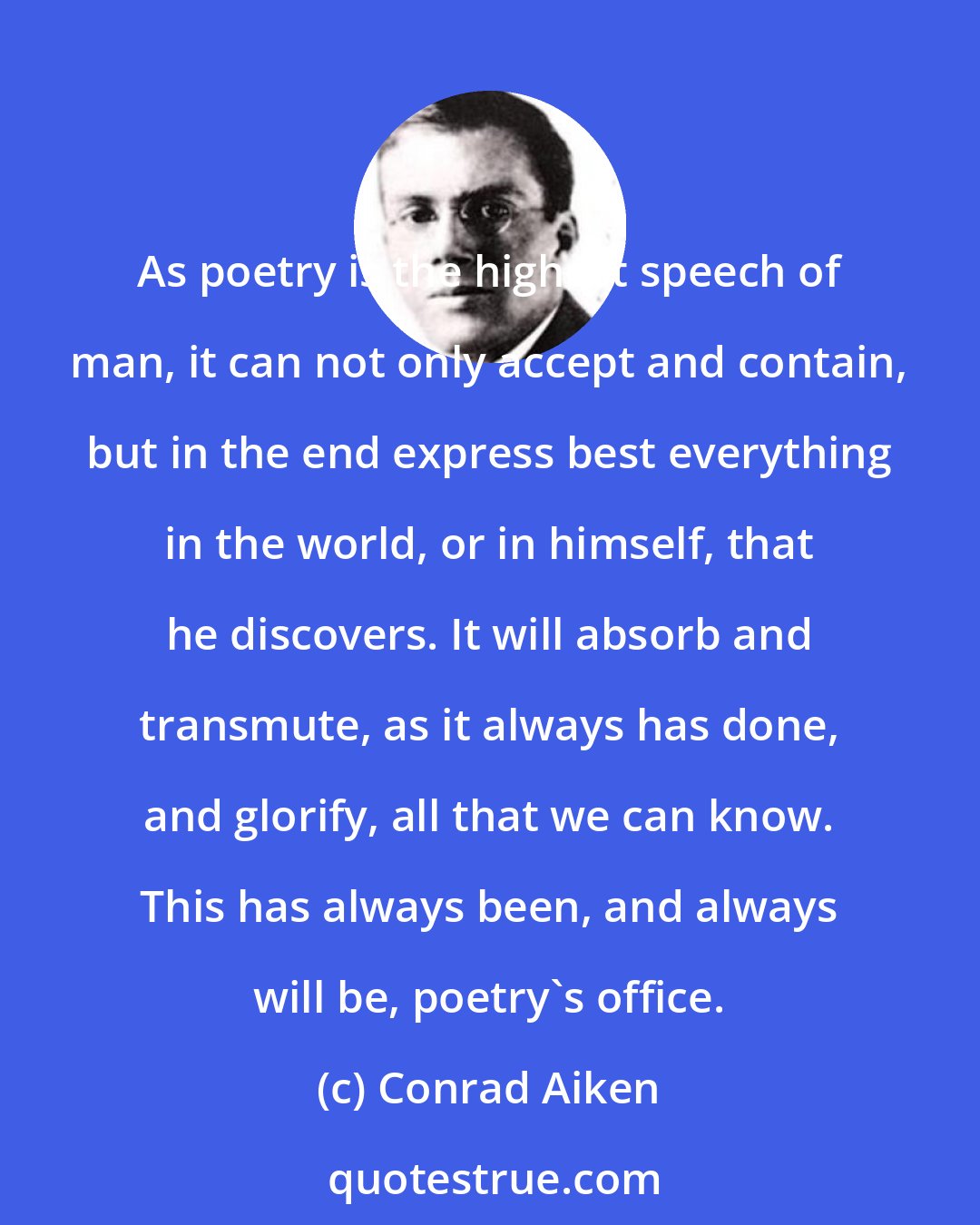 Conrad Aiken: As poetry is the highest speech of man, it can not only accept and contain, but in the end express best everything in the world, or in himself, that he discovers. It will absorb and transmute, as it always has done, and glorify, all that we can know. This has always been, and always will be, poetry's office.