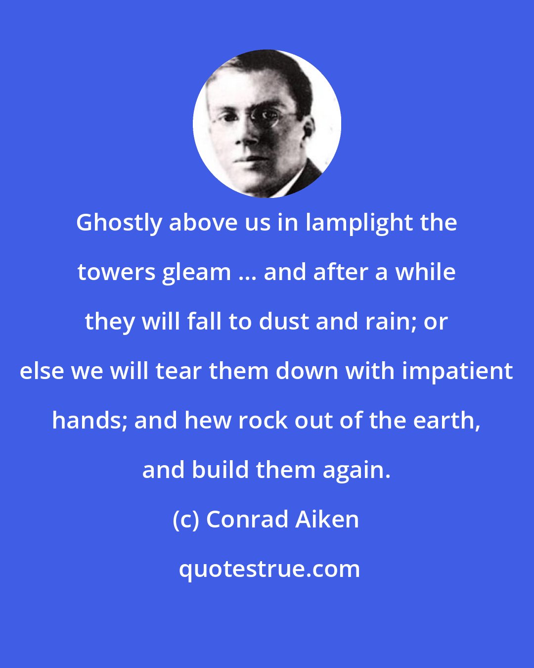 Conrad Aiken: Ghostly above us in lamplight the towers gleam ... and after a while they will fall to dust and rain; or else we will tear them down with impatient hands; and hew rock out of the earth, and build them again.