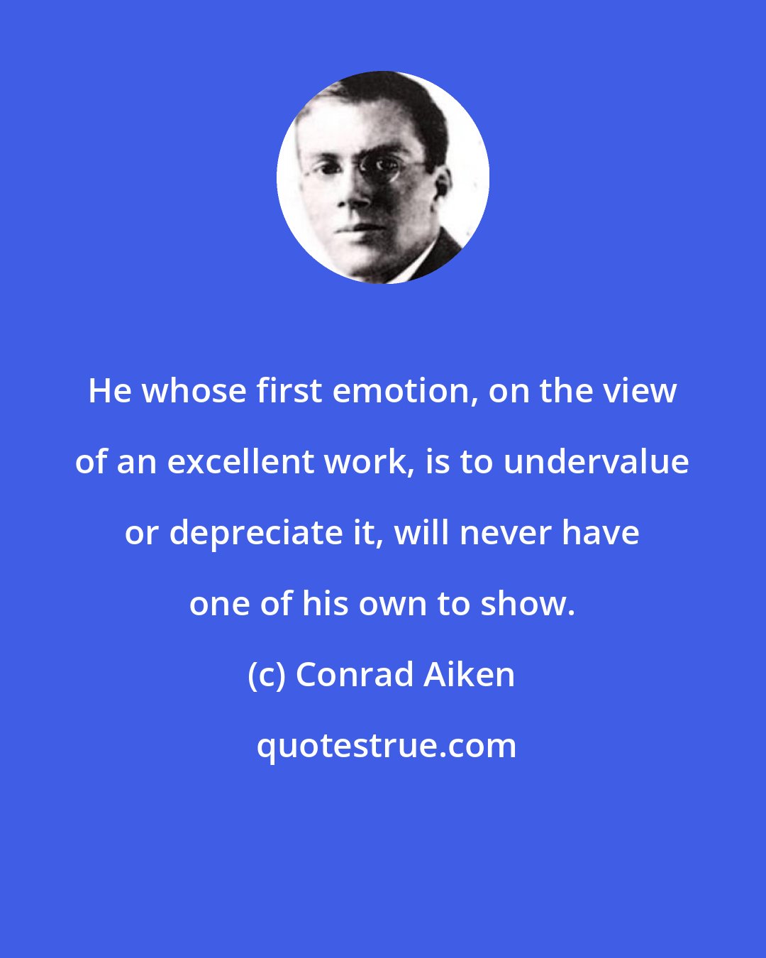 Conrad Aiken: He whose first emotion, on the view of an excellent work, is to undervalue or depreciate it, will never have one of his own to show.