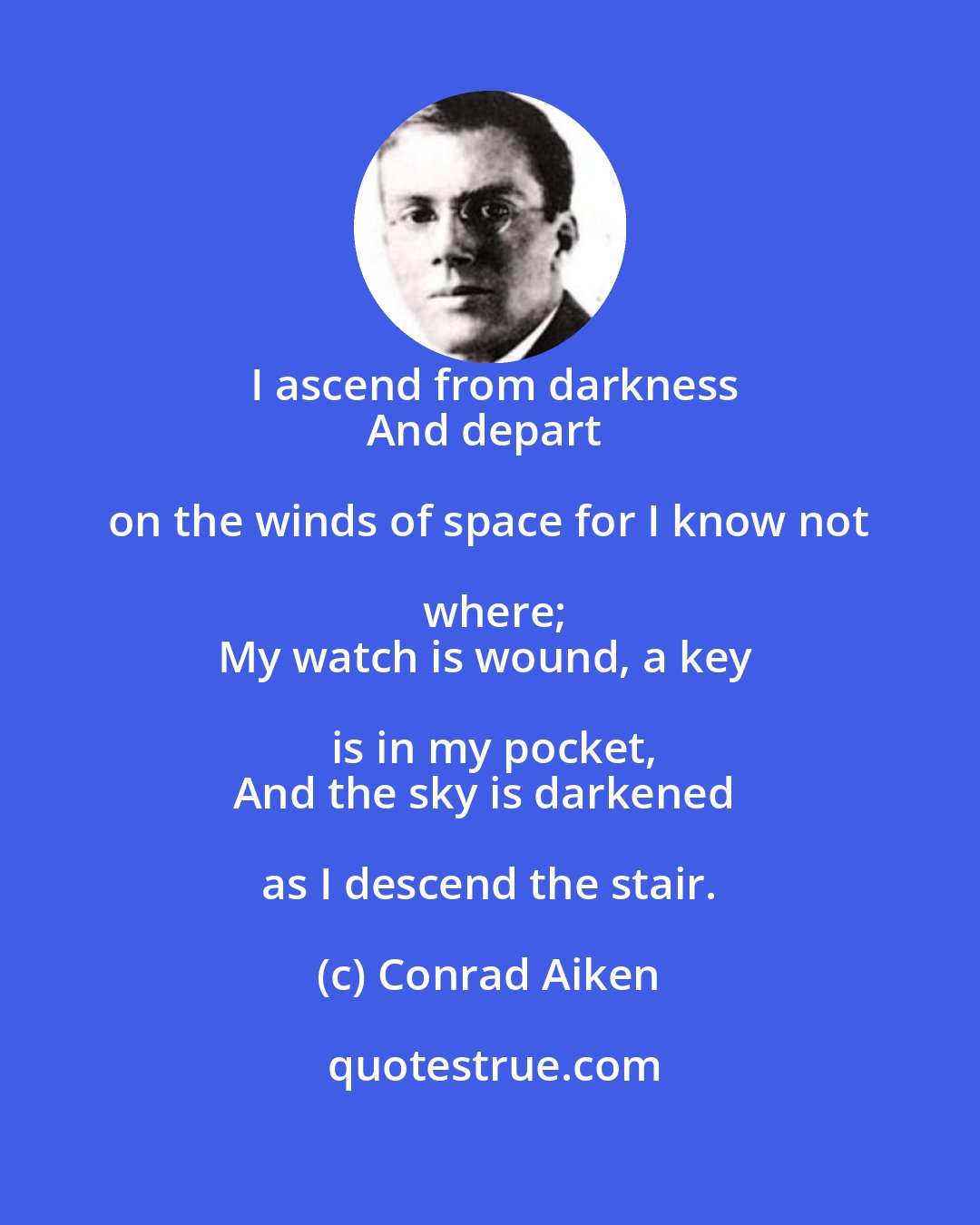 Conrad Aiken: I ascend from darkness
And depart on the winds of space for I know not where;
My watch is wound, a key is in my pocket,
And the sky is darkened as I descend the stair.