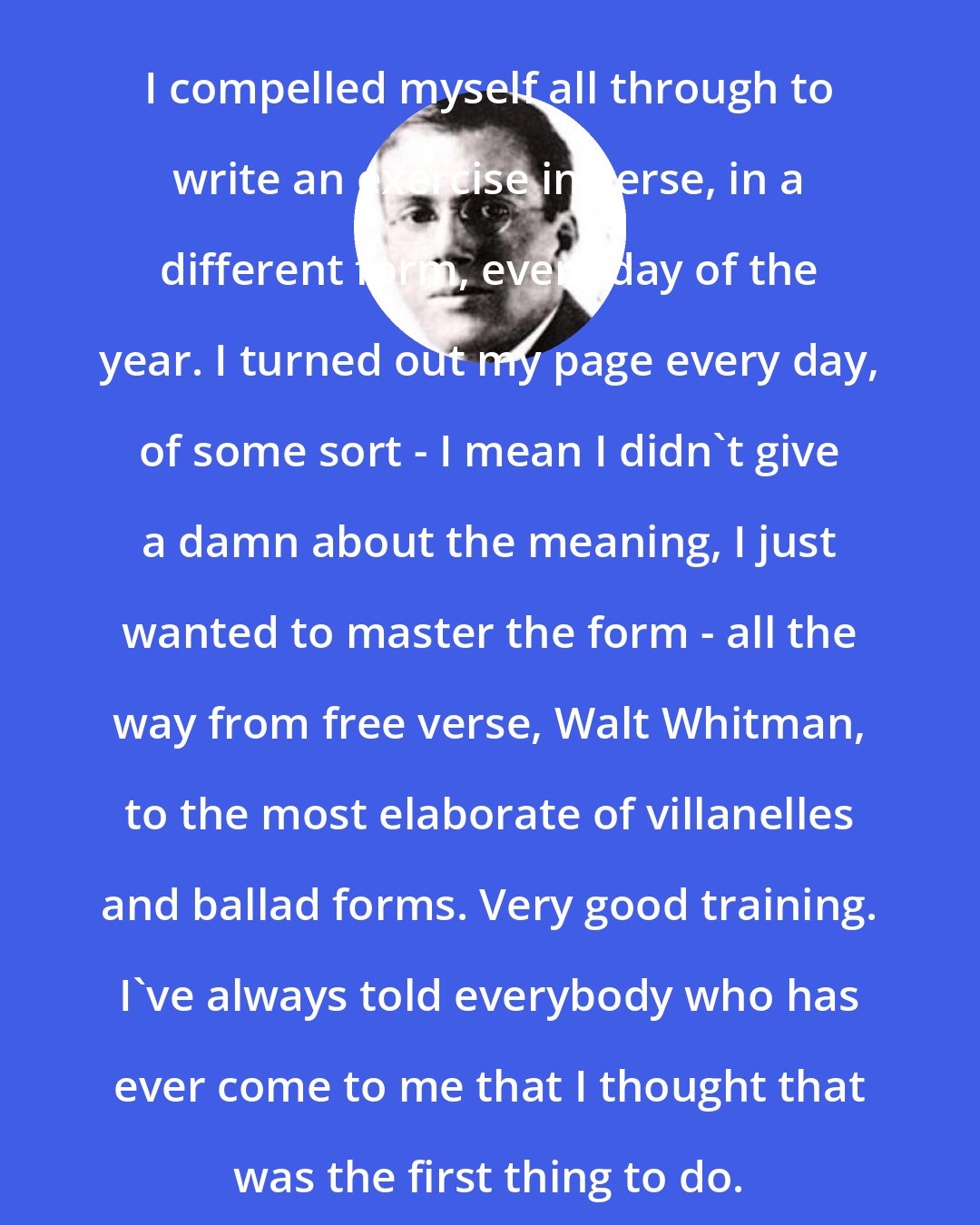 Conrad Aiken: I compelled myself all through to write an exercise in verse, in a different form, every day of the year. I turned out my page every day, of some sort - I mean I didn't give a damn about the meaning, I just wanted to master the form - all the way from free verse, Walt Whitman, to the most elaborate of villanelles and ballad forms. Very good training. I've always told everybody who has ever come to me that I thought that was the first thing to do.