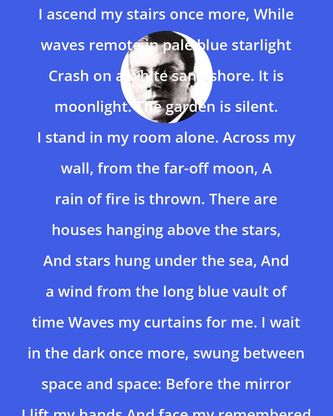 Conrad Aiken: It is moonlight. Alone in the silence I ascend my stairs once more, While waves remote in pale blue starlight Crash on a white sand shore. It is moonlight. The garden is silent. I stand in my room alone. Across my wall, from the far-off moon, A rain of fire is thrown. There are houses hanging above the stars, And stars hung under the sea, And a wind from the long blue vault of time Waves my curtains for me. I wait in the dark once more, swung between space and space: Before the mirror I lift my hands And face my remembered face.