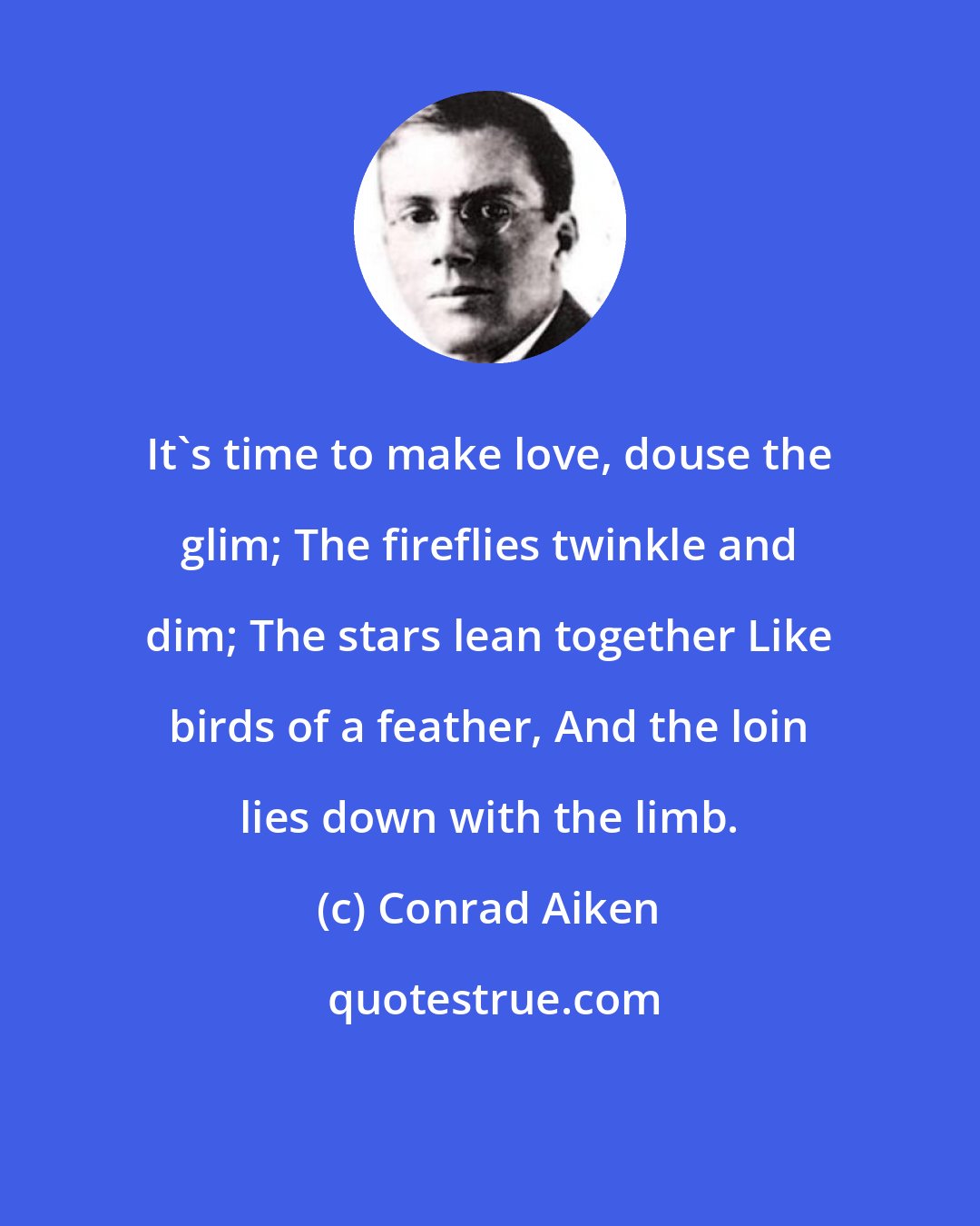 Conrad Aiken: It's time to make love, douse the glim; The fireflies twinkle and dim; The stars lean together Like birds of a feather, And the loin lies down with the limb.