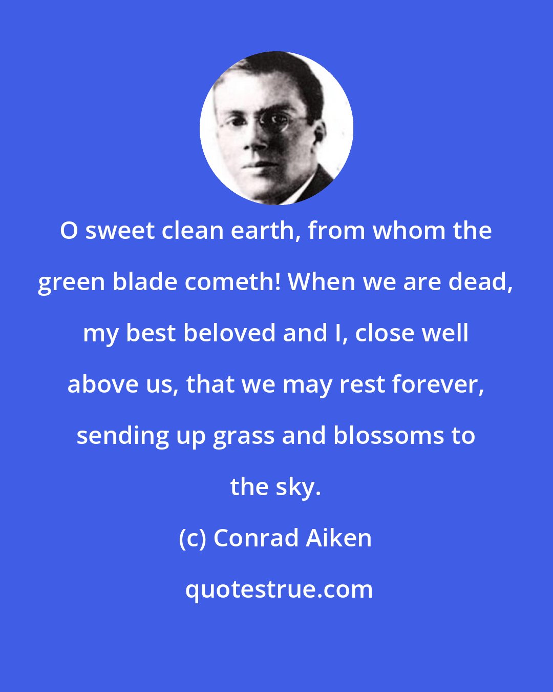Conrad Aiken: O sweet clean earth, from whom the green blade cometh! When we are dead, my best beloved and I, close well above us, that we may rest forever, sending up grass and blossoms to the sky.