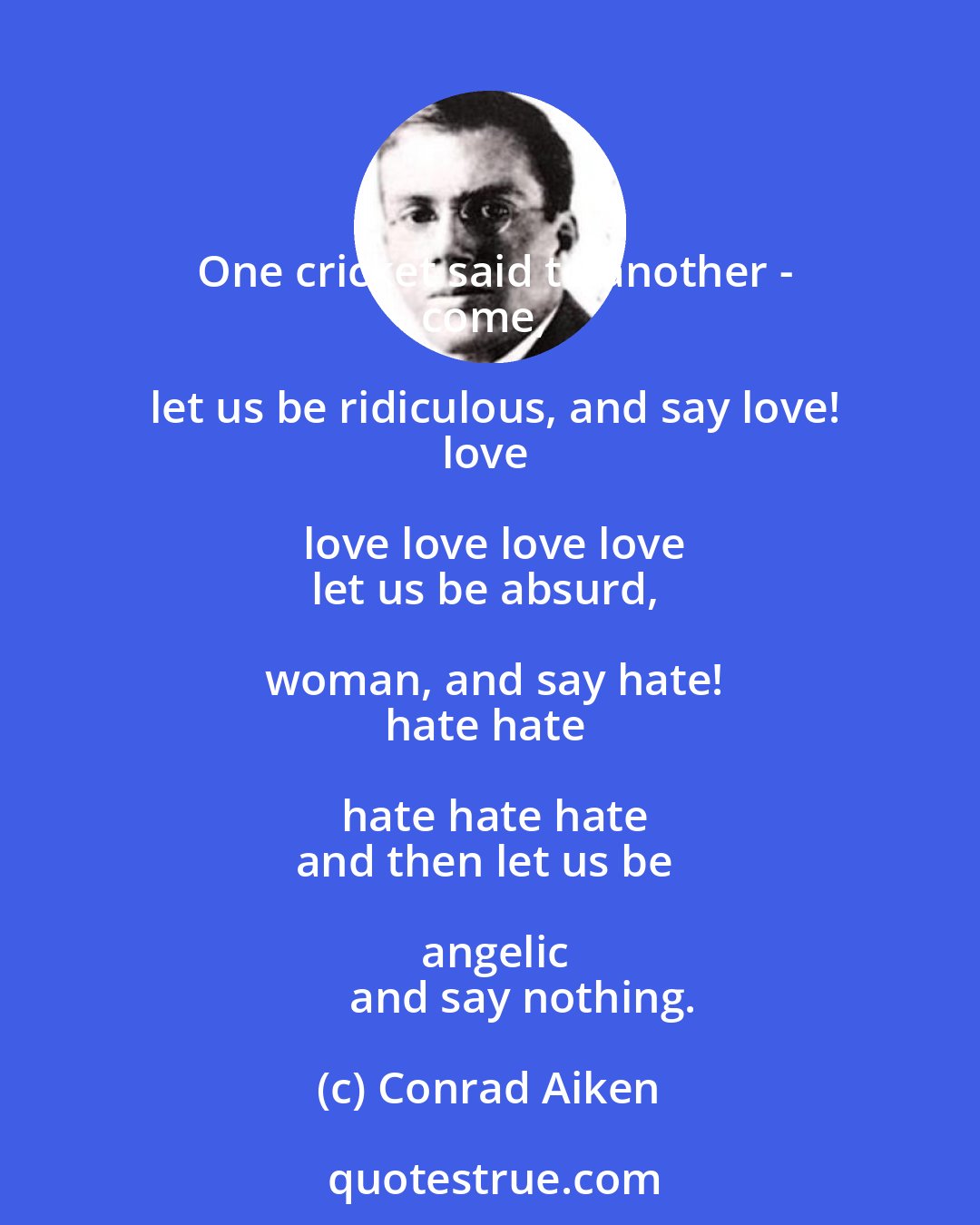 Conrad Aiken: One cricket said to another -
come, let us be ridiculous, and say love!
love love love love love
let us be absurd, woman, and say hate!
hate hate hate hate hate
and then let us be angelic
       and say nothing.