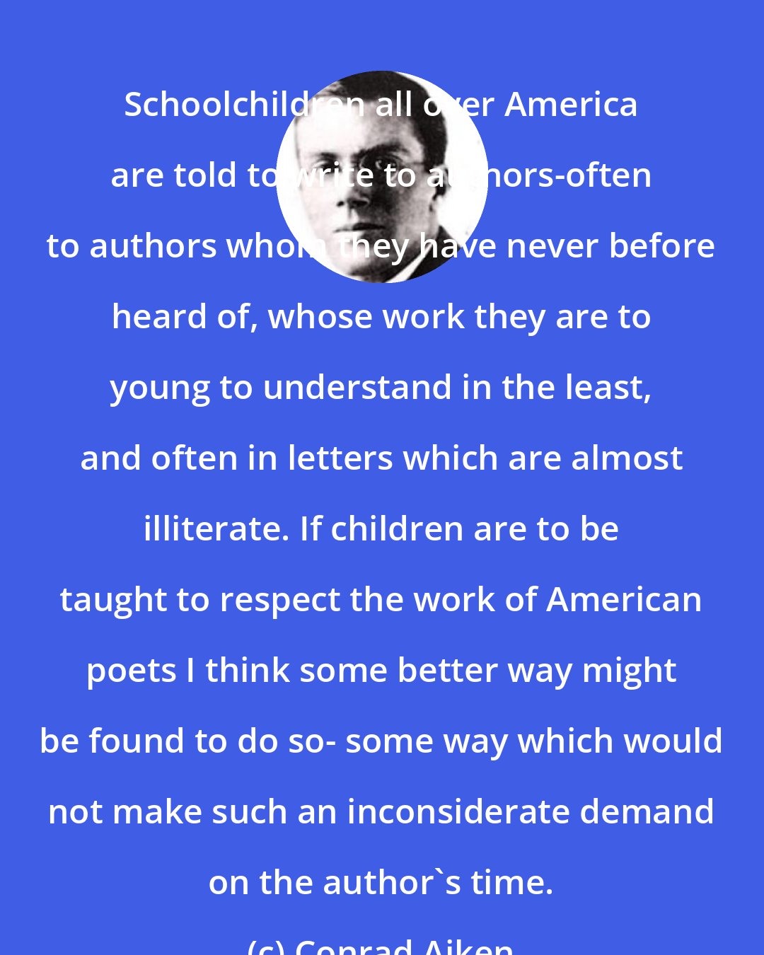 Conrad Aiken: Schoolchildren all over America are told to write to authors-often to authors whom they have never before heard of, whose work they are to young to understand in the least, and often in letters which are almost illiterate. If children are to be taught to respect the work of American poets I think some better way might be found to do so- some way which would not make such an inconsiderate demand on the author's time.