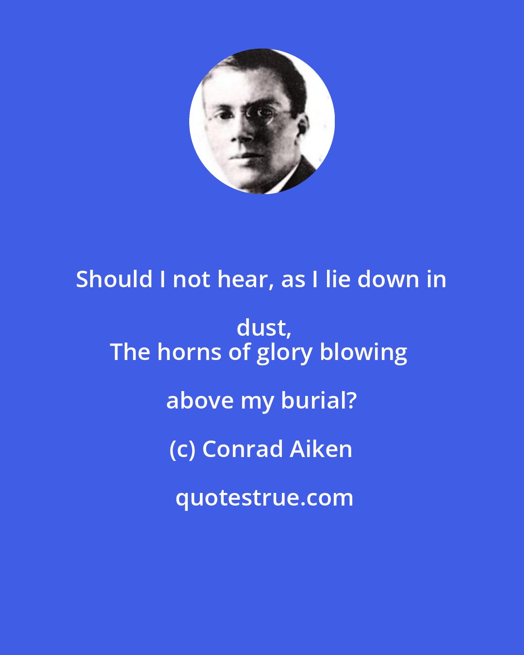 Conrad Aiken: Should I not hear, as I lie down in dust,
The horns of glory blowing above my burial?