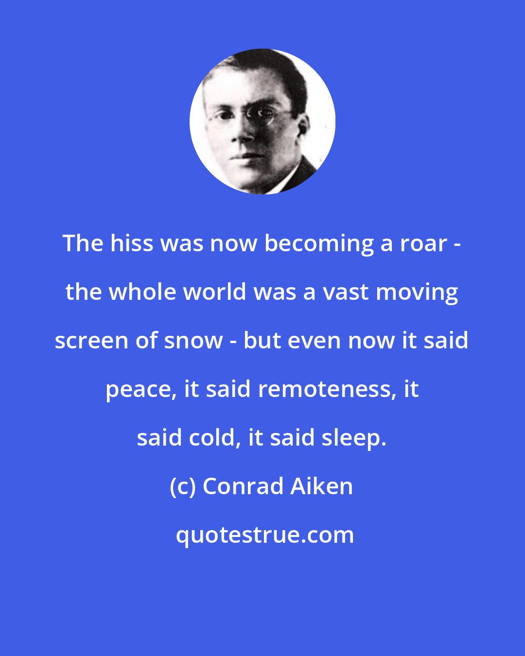 Conrad Aiken: The hiss was now becoming a roar - the whole world was a vast moving screen of snow - but even now it said peace, it said remoteness, it said cold, it said sleep.