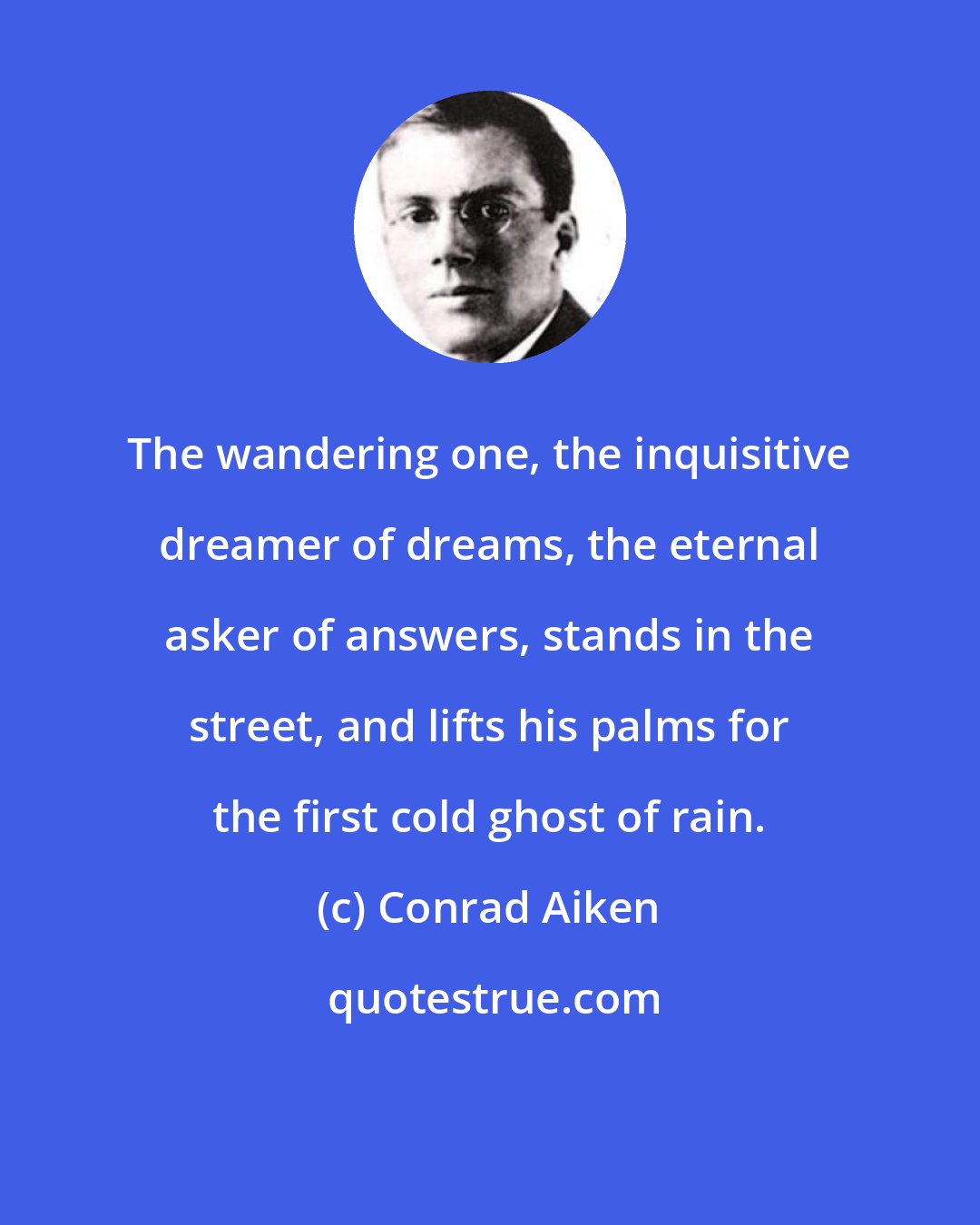 Conrad Aiken: The wandering one, the inquisitive dreamer of dreams, the eternal asker of answers, stands in the street, and lifts his palms for the first cold ghost of rain.