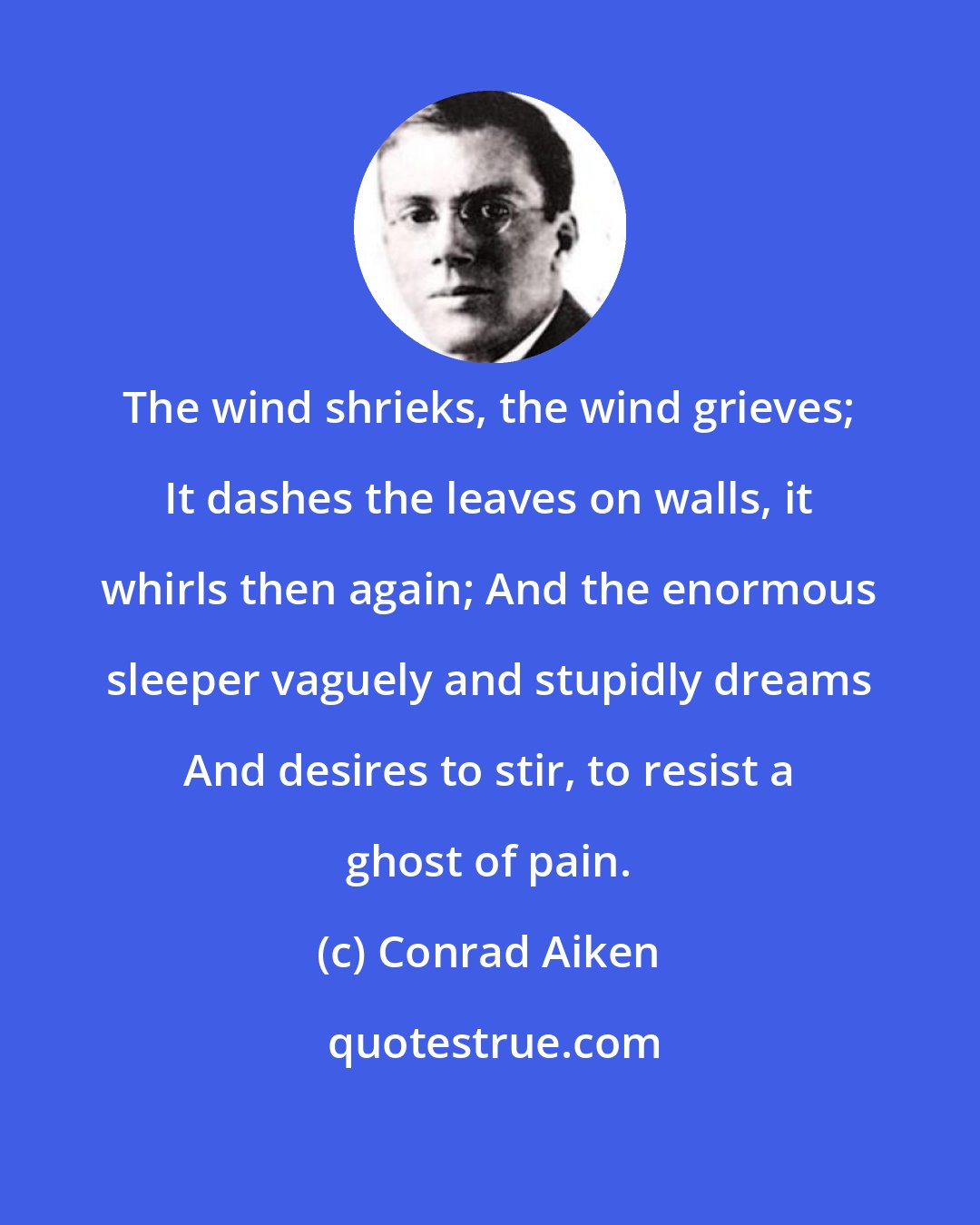 Conrad Aiken: The wind shrieks, the wind grieves; It dashes the leaves on walls, it whirls then again; And the enormous sleeper vaguely and stupidly dreams And desires to stir, to resist a ghost of pain.