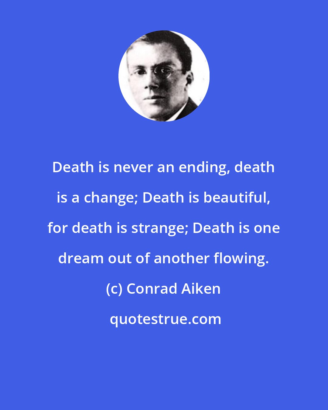 Conrad Aiken: Death is never an ending, death is a change; Death is beautiful, for death is strange; Death is one dream out of another flowing.